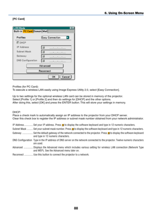 Page 9888
6. Using On-Screen Menu
[PC Card]
Profiles (for PC Card):
To execute a wireless LAN easily using Image Express Utility 2.0, select [Easy Connection].
Up to two settings for the optional wireless LAN card can be stored in memory of the projector.
Select [Profile 1] or [Profile 2] and then do settings for [DHCP] and the other options.
After doing this, select [OK] and press the ENTER button. This will store your settings in memory.
DHCP:
Place a check mark to automatically assign an IP address to the...