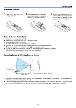 Page 168
1. Introduction
30˚
30˚
Remote Control Precautions
•Handle the remote control carefully.
•If the remote control gets wet, wipe it dry immediately.
•Avoid excessive heat and humidity.
•Do not heat, take apart, or throw batteries into fire.
•If you will not be using the remote control for a long time, remove the batteries.
•Ensure that you have the batteries polarity (+/–) aligned correctly.
•Do not use new and old batteries together, or use different types of batteries together.
•Dispose of used...