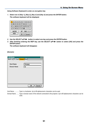 Page 10191
6. Using On-Screen Menu
Using Software Keyboard to enter an encryption key
1. Select one of [Key 1], [Key 2], [Key 3] and [Key 4] and press the ENTER button.
The software keyboard will be displayed.
2. Use the SELECT   button to select one key and press the ENTER button.
3. After finishing entering the WEP key, use the SELECT 
 button to select [OK] and press the
ENTER button.
The software keyboard will disappear.
[Domain]
Host Name ............ Type in a hostname. Up to 60 alphanumeric...