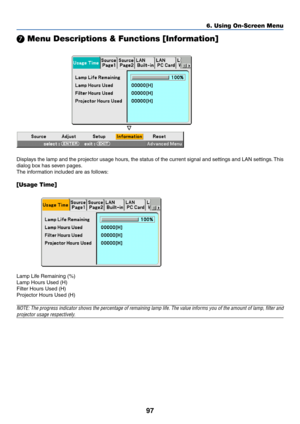 Page 10797
6. Using On-Screen Menu
 Menu Descriptions & Functions [Information]
Displays the lamp and the projector usage hours, the status of the current signal and settings and LAN settings. This
dialog box has seven pages.
The information included are as follows:
[Usage Time]
Lamp Life Remaining (%)
Lamp Hours Used (H)
Filter Hours Used (H)
Projector Hours Used (H)
NOTE: The progress indicator shows the percentage of remaining lamp life. The value informs you of the amount of lamp, filter and
projector usage...