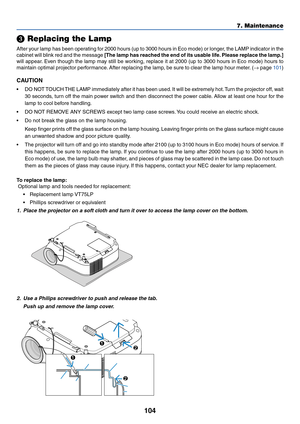 Page 114104
7. Maintenance
 Replacing the Lamp
After your lamp has been operating for 2000 hours (up to 3000 hours in Eco mode) or longer, the LAMP indicator in the
cabinet will blink red and the message [The lamp has reached the end of its usable life. Please replace the lamp.]
will appear. Even though the lamp may still be working, replace it at 2000 (up to 3000 hours in Eco mode) hours to
maintain optimal projector performance. After replacing the lamp, be sure to clear the lamp hour meter. (→ page 101)...