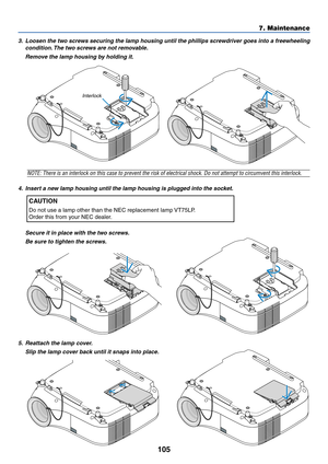Page 115105
7. Maintenance
3. Loosen the two screws securing the lamp housing until the phillips screwdriver goes into a freewheeling
condition. The two screws are not removable.
Remove the lamp housing by holding it.
NOTE: There is an interlock on this case to prevent the risk of electrical shock. Do not attempt to circumvent this interlock.
4. Insert a new lamp housing until the lamp housing is plugged into the socket.
CAUTION
Do not use a lamp other than the NEC replacement lamp VT75LP.
Order this from your...