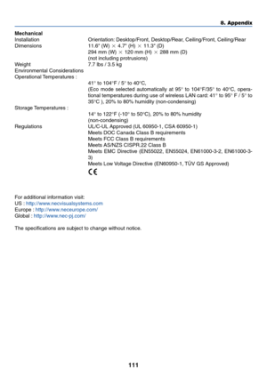 Page 121111
8. Appendix
Mechanical
Installation Orientation: Desktop/Front, Desktop/Rear, Ceiling/Front, Ceiling/Rear
Dimensions 11.6 (W)  4.7 (H)  11.3 (D)
294 mm (W)  120 mm (H)  288 mm (D)
(not including protrusions)
Weight 7.7 lbs / 3.5 kg
Environmental Considerations
Operational Temperatures  :
41° to 104°F / 5° to 40°C,
(Eco mode selected automatically at 95° to 104°F/35° to 40°C, opera-
tional temperatures during use of wireless LAN card: 41° to 95° F / 5° to
35°C ), 20% to 80% humidity...