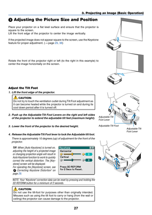 Page 3727
2
2
PC CARDLAMPSTATUSPOWERS
O
U
R
C
EA
U
T
O
 A
D
J
U
S
T3D
 R
E
F
O
R
MO
N
/
S
T
A
N
D
 
B
Y
1
3. Projecting an Image (Basic Operation)
Place your projector on a flat level surface and ensure that the projector is
square to the screen.
Lift the front edge of the projector to center the image vertically.
If the projected image does not appear square to the screen, use the Keystone
feature for proper adjustment. (→ page 29, 38)
 Adjusting the Picture Size and Position
Adjust the Tilt Foot
1. Lift the...