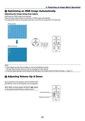 Page 4131
VOLUME
LASER
3D REFORM
AUTO ADJ.ASPECT
HELPPICTUREPIC-MUTE
LAMP MODE
R-CLICK L-CLICK
MOUSE
FREEZE
MAGNIFYPAGE
UP
DOWN
NTEREXIT
AUTO ADJ.
LASER
3D REFORM
ASPECT
HELPPICTUREPIC-MUTE
LAMP MODE
R-CLICK L-CLICK
MOUSE
FREEZE
VOLUME MAGNIFYPAGE
UP
DOWN
NTEREXIT
SOURCE 3D REFORM
SELECT
AUTO ADJUST
3. Projecting an Image (Basic Operation)
 Optimizing an RGB Image Automatically
Adjusting the Image Using Auto Adjust
Optimizing an RGB image automatically.
Press the Auto Adjust button to optimize an RGB image...