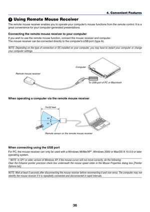 Page 4636
4. Convenient Features
 Using Remote Mouse Receiver
The remote mouse receiver enables you to operate your computer’s mouse functions from the remote control. It is a
great convenience for your computer-generated presentations.
Connecting the remote mouse receiver to your computer
If you wish to use the remote mouse function, connect the mouse receiver and computer.
The mouse receiver can be connected directly to the computer’s USB port (type A).
NOTE: Depending on the type of connection or OS...