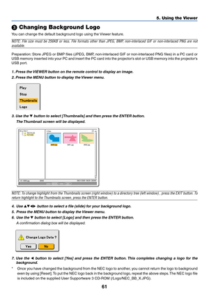 Page 7161
5. Using the Viewer
 Changing Background Logo
You can change the default background logo using the Viewer feature.
NOTE: File size must be 256KB or less. File formats other than JPEG, BMP, non-interlaced GIF or non-interlaced PNG are not
available.
Preparation: Store JPEG or BMP files (JPEG, BMP, non-interlaced GIF or non-interlaced PNG files) in a PC card or
USB memory inserted into your PC and insert the PC card into the projectors slot or USB memory into the projectors
USB port.
1. Press the...