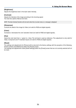 Page 8171
6. Using On-Screen Menu
[Brightness]
Adjusts the brightness level or the back raster intensity.
[Contrast]
Adjusts the intensity of the image according to the incoming signal.
You have two options: Manual and Auto.
NOTE: The Auto Contrast function will not work when the on-screen menu or a message is displayed
[Sharpness]
Controls the detail of the image for Video (not valid for RGB and digital signals).
[Color]
Increases or decreases the color saturation level (not valid for RGB and digital...