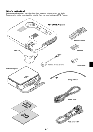 Page 13E-7
Whats in the Box?
Make sure your box contains everything listed. If any pieces are missing, contact your dealer.
Please save the original box and packing materials if you ever need to ship your LT75Z Projector.
MENUENTERCANCEL
SELECT
AUTO ADJUST
STATUS
POWERON /
STAND BYSOURCE
Quick
Connect
Guide
Users
Manual
NEC LT75Z Projector
Lens cap
Soft carrying caseRemote control
Batteries
String and rivet
Power cable
RGB signal cable
SELECTEMNUTERNENCEACL
OFF
ONVIDEOS
-
VID
E
ORGBPOWER
PJ
MAGNIFYVOLUME...