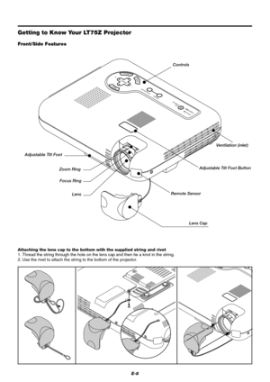 Page 14E-8
MENUENTERCANCEL
SELECT
AUTO ADJUST
STATUS
POWERON /
STAND BYSOURCE
C
Getting to Know Your LT75Z Projector
Controls
Front/Side Features
Zoom Ring
Lens Cap Remote SensorAdjustable Tilt Foot ButtonVentilation (inlet)
Lens Focus Ring Adjustable Tilt Foot
Attaching the lens cap to the bottom with the supplied string and rivet
1. Thread the string through the hole on the lens cap and then tie a knot in the string.
2. Use the rivet to attach the string to the bottom of the projector. 