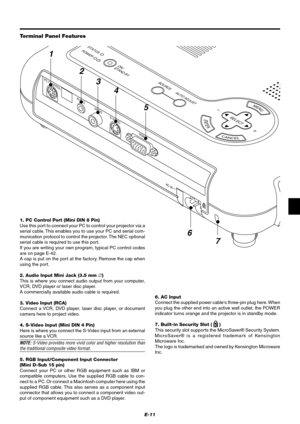 Page 17E-11
MENU
ENTER
CANCEL
SELECT
AUTO ADJUST
STATUS
POWERON /
STAND BYSOURCE
VIDEOS-VIDEO
RGB
AC IN
AUDIO
PC CONTROL
2
3
4
5
6
7
1
Terminal Panel Features
1. PC Control Port (Mini DIN 8 Pin)
Use this port to connect your PC to control your projector via a
serial cable. This enables you to use your PC and serial com-
munication protocol to control the projector. The NEC optional
serial cable is required to use this port.
If you are writing your own program, typical PC control codes
are on page E-42.
A cap is...