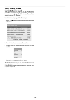 Page 28E-22
About Startup screen
(Menu Language Select screen)
When you first turn on the projector, you will get the Startup
screen.This screen gives you the opportunity to select one of
the seven menu languages: English, German, French, Itilan,
Spanish, Swedish and Japanese.
To select a menu language, follow these steps:
1. Use the  or  buttons to select one of the seven languages
for the menu.
2. Press the Enter button to execute the selection.
3. The Basic menu will be displayed in the language you have...