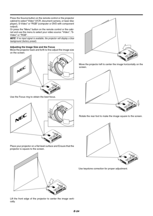 Page 30E-24 Press the Source button on the remote control or the projector
cabinet to select “Video” (VCR, document camera, or laser disc
player), S-Video” or “RGB” (computer or DVD with component
output).
Or press the “Menu” button on the remote control or the cabi-
net and use the menu to select your video source: “Video”, “S-
Video” or “RGB” .
NOTE: If no input signal is available, the projector will display a bluebackground (factory preset).
Adjusting the Image Size and the Focus
Move the projector back and...