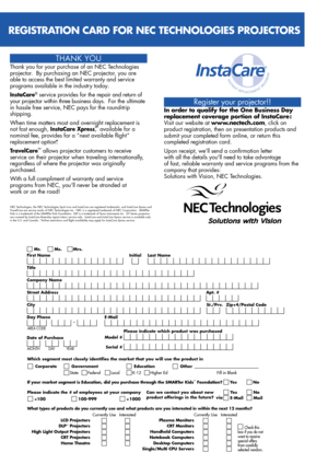 Page 4Register your projector!!
In order to qualify for the One Business Day 
replacement coverage portion of InstaCare : 
Visit our website at www.nectech.com, click on 
product registration, then on presentation products and 
submit your completed form online, or return this 
completed registration card.
Upon receipt, we’ll send a confirmation letter 
with all the details youll need to take advantage 
of fast, reliable warranty and service programs from the 
company that provides:
Solutions with Vision, NEC...