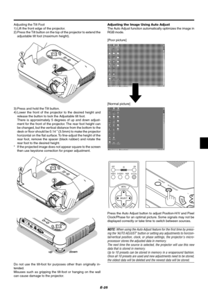 Page 31E-25 Adjusting the Tilt Foot
1) Lift the front edge of the projector.
2) Press the Tilt button on the top of the projector to extend the
adjustable tilt foot (maximum height).
MENUENTERCANCEL
SELECT
A
U
T
O
 A
D
J
U
S
T
S
T
A
T
U
S P
O
W
E
R
O
N/
S
T
A
N
D
 B
YS
O
U
R
C
E
2
1
1
3) Press and hold the Tilt button.
4) Lower the front of the projector to the desired height and
release the button to lock the Adjustable tilt foot.
There is approximately 5 degrees of up and down adjust-
ment for the front of...