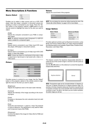 Page 35E-29
Keystone
Lamp Mode
Advanced Options
Factory Default
Menu Descriptions & Functions
RGB
Video
S-VideoVolume
0
Source Select
Picture
Brightness
Contrast
Color
Hue
Sharpness
0
0
0
0 0
Enables you to select a video source such as a VCR, DVD
player, laser disc player, computer or document camera de-
pending on what is connected to your inputs. Press the “Se-
lect” button on the projector cabinet or  buttons on your
remote control to highlight the menu for the item you want to
adjust.
[RGB]
Selects the...