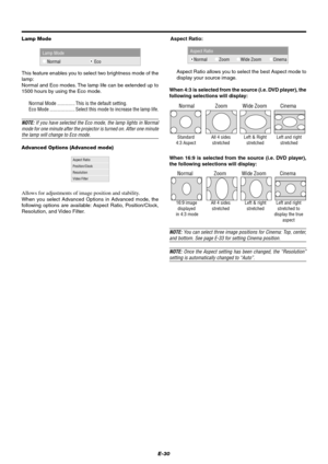 Page 36E-30 Lamp Mode
Lamp Mode
Normal Eco
This feature enables you to select two brightness mode of the
lamp:
Normal and Eco modes. The lamp life can be extended up to
1500 hours by using the Eco mode.
Normal Mode .............. This is the default setting.
Eco Mode .................... Select this mode to increase the lamp life.
NOTE: If you have selected the Eco mode, the lamp lights in Normal
mode for one minute after the projector is turned on. After one minute
the lamp will change to Eco mode.
Advanced...