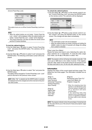 Page 41E-35
Setup
Page1 Page2 Page3 Page4
Default Source Select
Communication SpeedSelect
19200bps
Control Panel Key LockClear Lamp Hour Meter
Default Source RGB
Unlocked
To lock the cabinet buttons:
1) Use the Select  or  button to select “Control Panel Key
Lock”  and press the ENTER button. The submenu will be
displayed.
2) Use the Select  or  button to select “Lock” and press the
ENTER button. The following confirmation screen will be dis-
played.
3) Use the Select  or  button to select “Ye s” and...