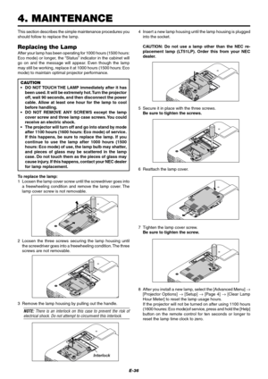 Page 42E-36
This section describes the simple maintenance procedures you
should follow to replace the lamp.
Replacing the Lamp
After your lamp has been operating for 1000 hours (1500 hours:
Eco mode) or longer, the “Status” indicator in the cabinet will
go on and the message will appear. Even though the lamp
may still be working, replace it at 1000 hours (1500 hours: Eco
mode) to maintain optimal projector performance.
CAUTION
•DO NOT TOUCH THE LAMP immediately after it has
been used. It will be extremely hot....