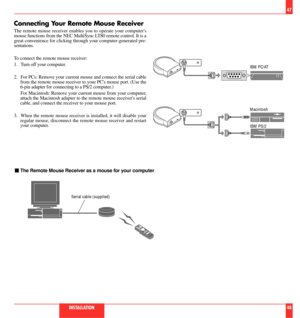 Page 25Connecting Your Remote Mouse Receiver
The remote mouse receiver enables you to operate your computers
mouse functions from the NEC MultiSync LT80 remote control. It is a
great convenience for clicking through your computer-generated pre-
sentations.
To connect the remote mouse receiver:
1. Turn off your computer.
2. For PCs: Remove your current mouse and connect the serial cable
from the remote mouse receiver to your PCs mouse port. (Use the
6-pin adapter for connecting to a PS/2 computer.)
For...