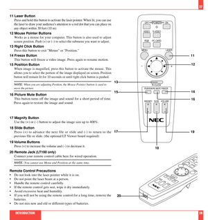 Page 15MAGNIFY SLIDEVOLUME
POSITION FREEZEPIC-MUTE
OFF
VIDEO
MENU LASER
R-CLICK
RGB PC CARDS-VIDEOON
POWER
+-
++ +
-- -
27
11 Laser Button
Press and hold this button to activate the laser pointer. When lit, you can use
the laser to draw your audiences attention to a red dot that you can place on
any object within 30 feet (10 m).
12 Mouse Pointer Buttons
Works as a mouse for your computer. This button is also used to adjust
screen position. Push (+) or (Ð) to select the submenu you want to adjust.
13 Right Click...