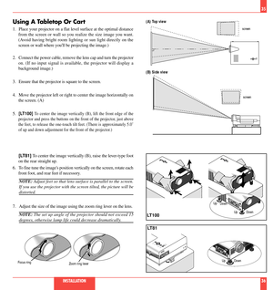 Page 19Using A Tabletop Or Cart
1. Place your projector on a flat level surface at the optimal distance
from the screen or wall so you realize the size image you want.
(Avoid having bright room lighting or sun light directly on the
screen or wall where youll be projecting the image.)
2. Connect the power cable, remove the lens cap and turn the projector
on. (If no input signal is available, the projector will display a
background image.)
3. Ensure that the projector is square to the screen.
4. Move the...