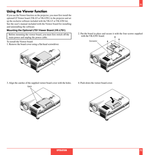 Page 3771
OPERATION 72
Using the Viewer function
If you use the Viewer function on the projector, you must first install the
optional LT Viewer board (VK-LT or VK-LT81) in the projector and set
up the exclusive software included with the VK-LT or VK-LT81 kit.
See the users manual included with the Viewer board for installing
and uninstalling the software.
Mounting the Optional LT81 Viewer Board (VK-LT81)
Before mounting the viewer board, you must first switch off the
main power and unplug the power cable.
To...