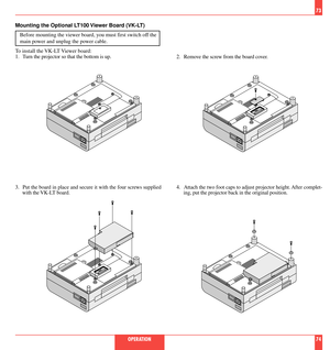 Page 382. Remove the screw from the board cover.
3. Put the board in place and secure it with the four screws supplied
with the VK-LT board.4. Attach the two foot caps to adjust projector height. After complet-
ing, put the projector back in the original position.
73
OPERATION 74 Mounting the Optional LT100 Viewer Board (VK-LT)
Before mounting the viewer board, you must first switch off the
main power and unplug the power cable.
To install the VK-LT Viewer board:
1. Turn the projector so that the bottom is up. 