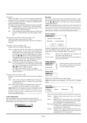 Page 21EÐ21
Auto Adjust:
When ÒAuto AdjustÓ is set to ÒOnÓ, the  projector automatically
determines the best resolution for the current RGB input signal
to project an image using NECÕs Advanced AccuBlend Intelli-
gent Pixel Blending Technology.
The image can be automatically adjusted for position and stabil-
ity; ÒHorizontal PositionÓ, ÒVertical PositionÓ and ÒPixel Adjust.Ó
On: Automatically adjusts image ÒHorizontal PositionÓ, ÒVer-
tical PositionÓ and ÒPixel Adjust.Ó
Off: User can adjust the image display...