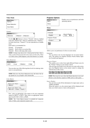 Page 22EÐ22 Video Mode
Gamma:
Video Mode
Gamma
Noise Reduction
Color MatrixProjector Options
Menu
Setup
Menu
Language
English
Projector Pointer
Pointer 1
Source Display
Off On
You can select one of the following three levels for reducing video
noise to your preference.
NOTE: The lower the Noise Reduction level, the better the im-
age quality by way of higher video bandwidth.
Color Matrix
Projector Options
Enables you to set preferences and other
operating options.
Menu
Gamma
Normal Natural 1
Natural 2
Use the §...