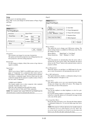 Page 23EÐ23
Setup
Orientation Page1 Page2 Page3
Front Floor
Background
BlueSignal Select
S-VIDEO
Auto VIDEO
Auto RGB
Auto
OKCancel
Setup
Enables you to set operating options.
Press ÒOKÓ to save your changes for all the features of Page1, Page2
and Page3.
[Page1]
Setup
Page1
Mouse
Button
Right Hand Left HandAuto Start Page2 Page3
Power Management
Power Off Confirmation
Keystone Save
Clear Lamp Hour Mater
White Segment
OKCancel
Sensitivity
Fast MediumSlow
Orientation:
This reorients your image for your type of...