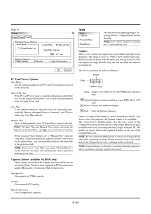 Page 24EÐ24
Tools
Capture
PC Card Files
ChalkBoard
[Page 3]
Setup
Page1
PC Card Viewer Options
Start Mode
Show Folder ListManual Play Auto Play
Auto Play Interval
sec
15 Page2 Page3
OKCancel
Capture OptionsHigh QualityHigh CompressionNormal
PC Card Viewer Options
Start Mode
Sets the starting condition when PC Card Viewer input is selected
on the projector.
Show Folder List
When PC Card Viewer input is selected on the projector, the folder
lists will be displayed and allows you to select the presentation
from a...