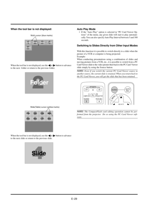 Page 29EÐ29Auto Play Mode
¥ If the ÒAuto PlayÓ option is selected in ÒPC Card Viewer Op-
tionsÓ of the menu, any given slide will start to play automati-
cally. You can also specify Auto Play Interval between 5 and 300
seconds.
Switching to Slides Directly from Other Input Modes
With this function it is possible to switch directly to a slide when the
picture of a VCR or computer is being projected.
Example:
When conducting presentations using a combination of slides and
moving pictures from a VCR, etc., it is...