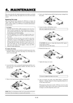 Page 33EÐ33
4. MAINTENANCE
This section describes the simple maintenance procedures you should
follow to replace the lamp, and replace the coin cell in the remote
control.
Replacing The  Lamp
After your lamp has been operating for 1000 hours or longer, the
ÒStatusÓ light in the cabinet will go on. Even though the lamp may
still be working, replace it at 1000 hours to maintain optimal projec-
tor performance.
CAUTION
¥ DO NOT TOUCH THE LAMP immediately after it has been
used. It will be extremely hot. Turn off...