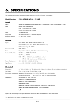 Page 37EÐ37
6. SPECIFICATIONS
This section provides technical information about the MultiSync LT84/LT140  ProjectorÕs performance.
Model Number LT84 / LT84G / LT140 / LT140G
Optical
DMDTMSingle Chip Digital Micromirror Device(DMDTM), 800x600 dots (LT84) / 1024x768 dots (LT140)
Lens Manual zoom, manual focus
LT84   : F3.0 Ð 3.3  f = 28 Ð 33 mm
LT140 : F2.7 Ð 3.0  f = 35 Ð 42 mm
Lamp 120 W P-VIP lamp
Image Size 25 Ð 300 inches (612.5 Ð 7620 mm) diagonal
Projection Distance 3.9 - 40 ft (1.2 - 12.2 m)
Electrical...