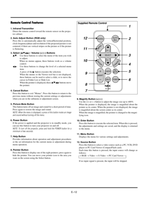 Page 15EÐ12
Remote Control Features
1. Infrared Transmitter
Direct the remote control toward the remote sensor on the projec-
tor cabinet.
2. Auto Adjust Button (RGB only)
Press this to automatically adjust the vertical/horizontal position,
clock frequency/phase and resolution if the projected picture is not
centered, if there are vertical stripes on the picture or if the picture
is flickering.
3. Select (st
§ ©) / Volume (+) (Ð) Buttons
st: Use these buttons to select the menu of the item you wish
to adjust....