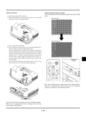 Page 32EÐ29
Adjust the Tilt Foot
1) Lift the front edge of the projector.
2) Press the Tilt button on the top of the projector to extend the
adjustable tilt foot (maximum height).
MENUENTERCANCEL
SELECTAUTO
ADJUST
PC  CARD ACCESS
STATUSPOWER
ON / STAND BY
SOURCE
1
1
2
3) Press and hold the Tilt button.
4) Lower the front of the projector to the desired height and re-
lease the button to lock the Adjustable tilt foot.
There is approximately 5 degrees of up and down adjustment
for the front of the projector. The...