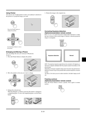 Page 34EÐ31
Using Pointer
You can use one of eight pointers to draw your audiences attention to
the portion of a projected image you want.
POINTER
SELECT
Vol.
Vol.
Press the Pointer button to
display the pointer.
Use the Select button to move
the pointer.
Enlarging and Moving a Picture
You can enlarge the area you want up to 400 percent.
To do so:
1. Press the Pointer button to display the pointer.
SELECT
Vol.
Vol.
MAGNIFY
MAGNIFY
KEYSTONE
FREEZE
POINTER
2. Move the pointer to the area you want to enlarge.
3....