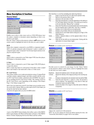 Page 39EÐ36
Source Select
Picture (not available for PC Card Viewer)
Menu Descriptions & Functions
Enables you to select a video source such as a VCR, DVD player, laser
disc player, computer or document camera depending on what is con-
nected to your inputs.
Press the Select button on the projector cabinet or st buttons on your
remote control to highlight the menu for the item you want to adjust.
RGB
Selects the computer connected to your RGB or component signal.
NOTE: An optional component cable (Component V...