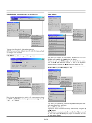 Page 41EÐ38
Noise Reduction  (not available for RGB and PC Card Viewer)
You can select three levels video noise reduction.
NOTE: The lower the Noise Reduction level, the better the image quality by
way of higher video bandwidth.
Color Matrix  (available for component video signal only)
First select an appropriate color matrix to fit your component signal
for HDTV or SDTV. Then select an appropriate matrix type from B-
Y/R-Y, Cb/Cr or Pb/Pr.
White Balance
This allows you to adjust the white balance. Brightness...