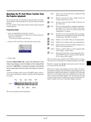 Page 50EÐ47
Drag
Prev
Next
PlaySetupJump
Delete
Select
A tool bar will appear when you press the MENU button on the re-
mote control or the projector cabinet or clicking with the right button
of a mouse.
Operating the PC Card Viewer Function from
the Projector (playback)
This section describes the operation for showing slides of presenta-
tion documents created using the PC Card Viewer function with the
projector.
It is also possible to make slides directly from the images projected
with the projector....