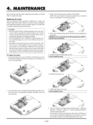 Page 55EÐ52
4. MAINTENANCE
This section describes the simple maintenance procedures you should
follow to replace the lamp.
Replacing the Lamp
After your lamp has been operating for 1000 hours or longer, the
ÒStatusÓ light in the cabinet will go on and the message will appear.
Even though the lamp may still be working, replace it at 1000 hours
to maintain optimal projector performance.
CAUTION
¥ DO NOT TOUCH THE LAMP immediately after it has been
used. It will be extremely hot. Turn the projector off, wait 90...