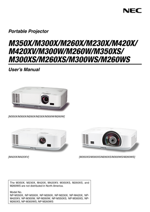 Page 1Portable Projector
M350X/M300X/M260X/M230X/M420X/
M420XV/M300W/M260W/M350XS/
M300XS/M260XS/M300WS/M260WS
User’s Manual
The  M350X,  M230X,  M420X,  M420XV,  M350XS,  M260XS,  and 
M260WS are not distributed in North America. 
Model No.
NP-M350X,  NP-M300X,  NP-M260X,  NP-M230X,  NP-M420X,  NP-
M420XV,  NP-M300W,  NP-M260W,  NP-M350XS,  NP-M300XS,  NP-
M260XS, NP-M300WS, NP-M260WS
[M350X/M300X/M260X/M230X/M300W/M260W]
[M350XS/M300XS/M260XS/M300WS/M260WS]
[M420X/M420XV] 