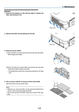 Page 127117
7. Maintenance
[M420X/M420XV/M350XS/M300XS/M260XS/M300WS/
M260WS]
1.	 Push	up	the	 buttons	 on	the	 left	and	 right	 to	release	 the	
filter	unit	and	pull	it	out.
2.	 Remove	the	filter	unit	by	pulling	out	the	tab.
3.	 Remove	the	four	filters.
(1) Turn the filter unit over and pull out the two soft accordion 
filters (large and small).
(2) Push  the  left  end  of  each  filter  and  remove  the  hard  two 
honeycomb filters (large and small).
	 •		 The	 large	 filter	cannot	 be	removed	 by	pushing...