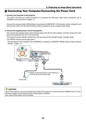 Page 2515
2. Projecting an Image (Basic Operation)
 Connecting Your Computer/Connecting the Power Cord
1.	 Connect	your	computer	to	the	projector.
 This  section  will  show  you  a  basic  connection  to  a  computer.  For  information  about  other  connections,  see  “6. 
Installation and Connections” on page 104.
 Connect the computer cable (VGA) between the projector’s COMPUTER 1 IN connector and the computer’s port 
(mini D-Sub 15 Pin). Turn two thumb screws of both connectors to fix the computer cable...