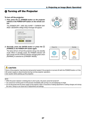 Page 3727
2. Projecting an Image (Basic Operation)
 Turning off the Projector
To	turn	off	the	projector:
1.	 First,	press	 the		(POWER)	 button	on	the	 projector	
cabinet	 or	the	 POWER	 OFF	button	 on	the	 remote	 con-
trol. 
  The  [POWER  OFF  /  ARE YOU  SURE?  /  CARBON  SAV-
INGS- SESSION 0.000[g-CO2]] message will appear.
2.	 Secondly, 	press 	the 	ENTER 	button 	or 	press 	the 	 
(POWER)	or	the	POWER	OFF	button	again.
 The lamp will turn off and the projector will go into standby 
mode. When  in...