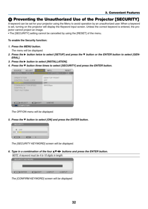 Page 4232
3. Convenient Features
 Preventing the Unauthorized Use of the Projector [SECURITY]
A	keyword	 can	be	set	 for	your	 projector	 using	the	Menu	 to	avoid	 operation	 by	an	 unauthorized	 user.	When	 a	keyword	
is	 set,	 turning	 on	the	 projector	 will	display	 the	Keyword	 input	screen. 	Unless	 the	correct	 keyword	 is	entered,	 the	pro-
jector	cannot	project	an	image. 	
•	The	[SECURITY]	setting	cannot	be	cancelled	by	using	the	[RESET]	of	the	menu.
To	enable	the	Security	function:
1.	 Press	the	MENU...