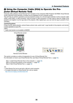 Page 4535
3. Convenient Features
 Using the Computer Cable (VGA) to Operate the Pro-
jector (Virtual Remote Tool)
Using	 the	utility	 software	 “Virtual	Remote	 Tool”	included	 on	the	 companion	 NEC	Projector	 CD-ROM,	 Virtual	Remote	
screen	(Remote	Control	 Window	or	toolbar)	can	be	displayed	on	your	computer	screen.
This	will	help	 you	perform	 operations	 such	as	projector’s	 power	on	or	off	 and	 signal	 selection	 via	the	 computer	 cable	
(VGA),	serial	cable,	 or	LAN	 connection. 	Only	 via	serial	 or...