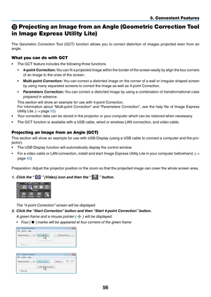 Page 6656
3. Convenient Features
 Projecting an Image from an Angle (Geometric Correction Tool 
in Image Express Utility Lite)
 
The	 Geometric	 Correction	Tool	(GCT)	 function	 allows	you	to	correct	 distortion	 of	images	 projected	 even	from	an	
angle. 	
What you can do with GCT
•	 The	GCT	feature	includes	the	following	three	functions
•	4-point	 Correction:	You 	can 	fit 	a 	projected 	image 	within 	the 	border 	of 	the 	screen 	easily 	by 	align 	the 	four 	corners	
of	an	image	to	the	ones	of	the...