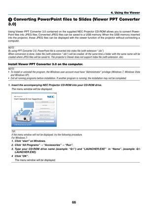 Page 7666
4. Using the Viewer
 Converting PowerPoint files to Slides (Viewer PPT Converter 
3.0)
Using	 Viewer	 PPT	Converter	 3.0	contained	 on	the	 supplied	 NEC	Projector	 CD-ROM	 allows	you	to	convert	 Power-
Point	files	into	JPEG	 files.	Converted	 JPEG	files	can	be	saved	 to	a	USB	 memory. 	When	 the	USB	 memory	 inserted	
into	the	projector,	 these	JPEG	 files	can	be	displayed	 with	the	viewer	 function	 of	the	 projector	 without	connecting	 a	
computer.
NOTE:
By	using	PPT	Converter	3.0,	PowerPoint...